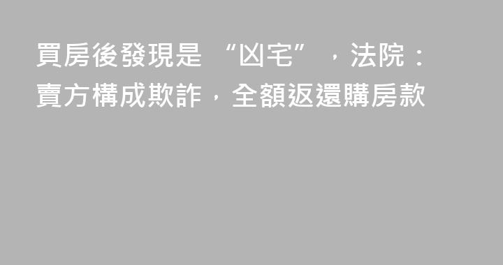 買房後發現是 “凶宅”，法院：賣方構成欺詐，全額返還購房款