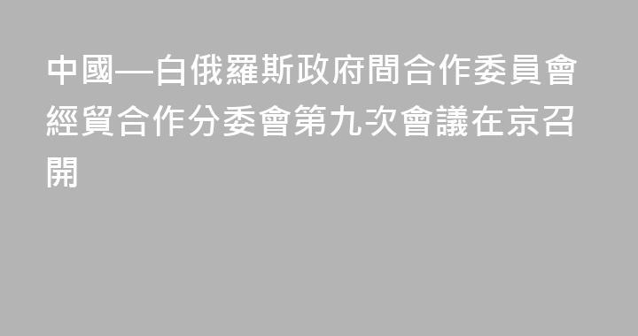 中國—白俄羅斯政府間合作委員會經貿合作分委會第九次會議在京召開