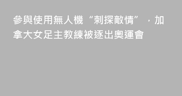 參與使用無人機“刺探敵情”，加拿大女足主教練被逐出奧運會