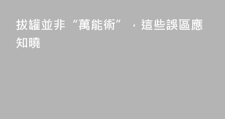 拔罐並非“萬能術”，這些誤區應知曉