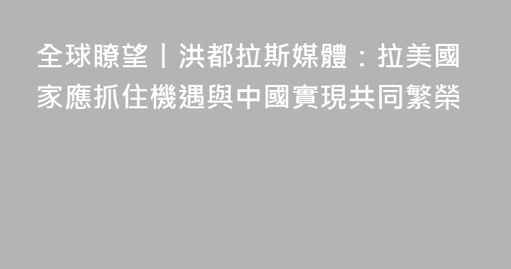 全球瞭望丨洪都拉斯媒體：拉美國家應抓住機遇與中國實現共同繁榮