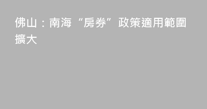 佛山：南海“房券”政策適用範圍擴大