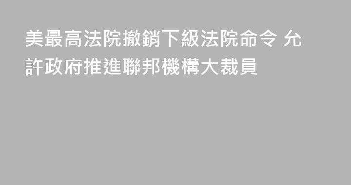 美最高法院撤銷下級法院命令 允許政府推進聯邦機構大裁員