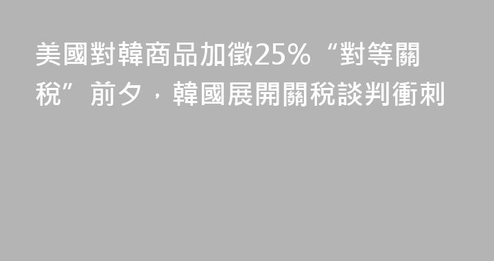 美國對韓商品加徵25%“對等關稅”前夕，韓國展開關稅談判衝刺