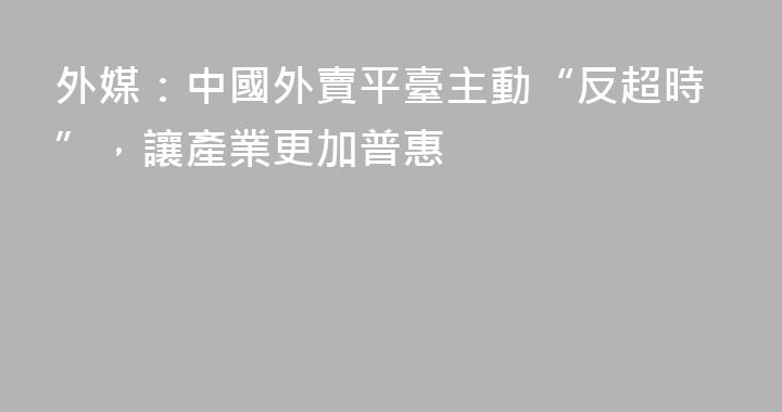 外媒：中國外賣平臺主動“反超時”，讓產業更加普惠