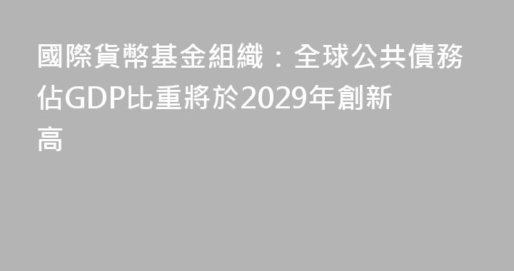 國際貨幣基金組織：全球公共債務佔GDP比重將於2029年創新高