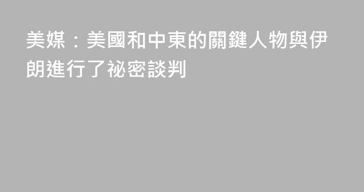 美媒：美國和中東的關鍵人物與伊朗進行了祕密談判