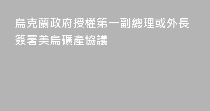 烏克蘭政府授權第一副總理或外長簽署美烏礦產協議