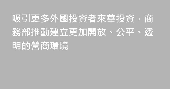 吸引更多外國投資者來華投資，商務部推動建立更加開放、公平、透明的營商環境