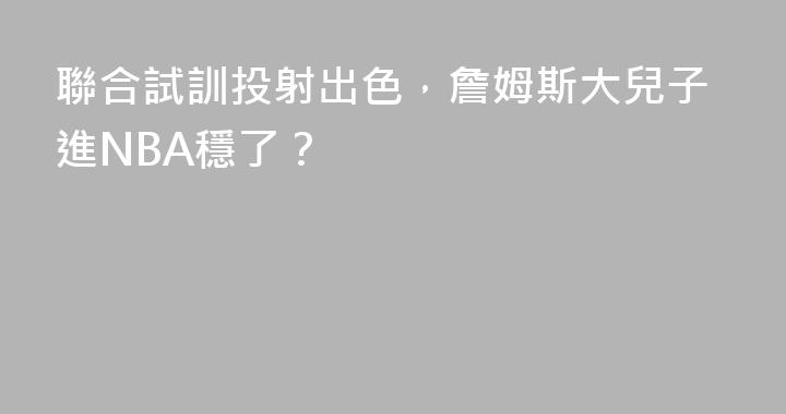 聯合試訓投射出色，詹姆斯大兒子進NBA穩了？