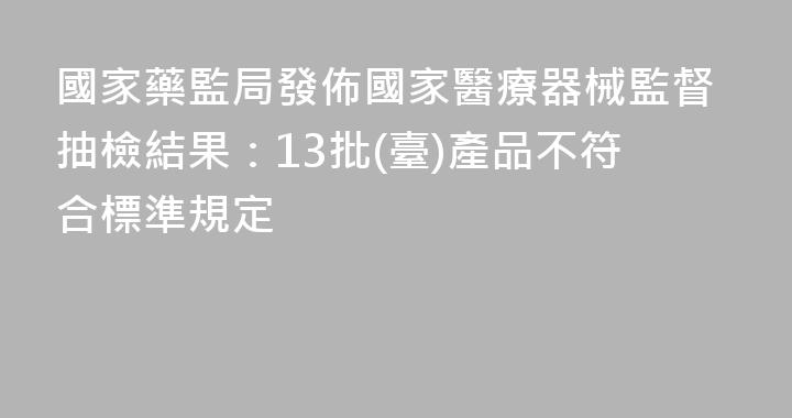 國家藥監局發佈國家醫療器械監督抽檢結果：13批(臺)產品不符合標準規定