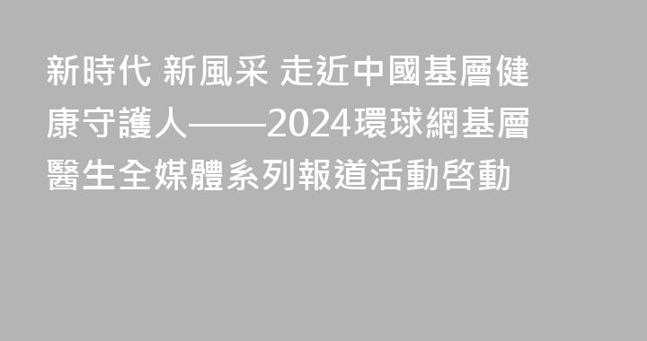 新時代 新風采 走近中國基層健康守護人——2024環球網基層醫生全媒體系列報道活動啓動