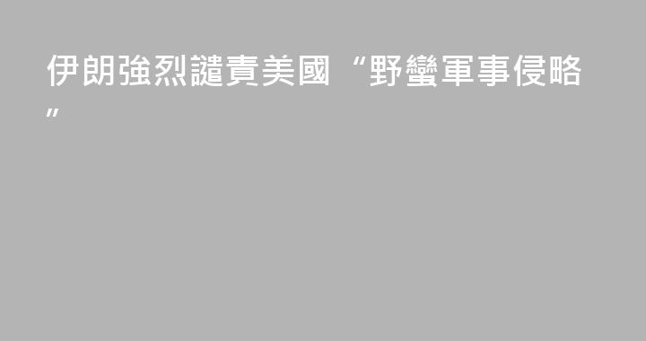 伊朗強烈譴責美國“野蠻軍事侵略”