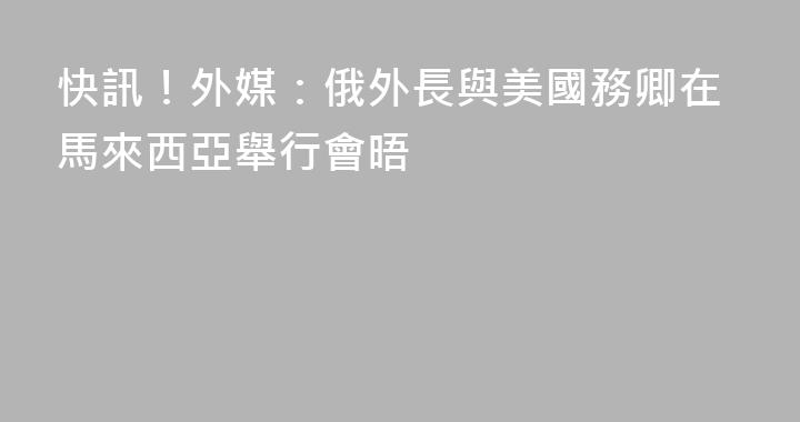 快訊！外媒：俄外長與美國務卿在馬來西亞舉行會晤