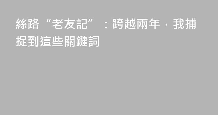 絲路“老友記”：跨越兩年，我捕捉到這些關鍵詞