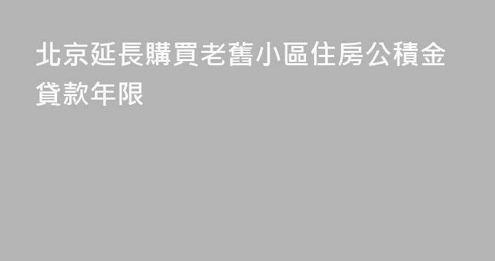 北京延長購買老舊小區住房公積金貸款年限