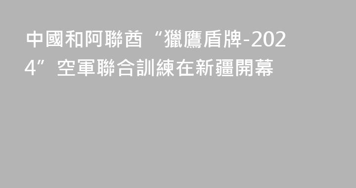 中國和阿聯酋“獵鷹盾牌-2024”空軍聯合訓練在新疆開幕