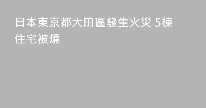 日本東京都大田區發生火災 5棟住宅被燒