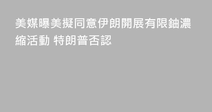 美媒曝美擬同意伊朗開展有限鈾濃縮活動 特朗普否認