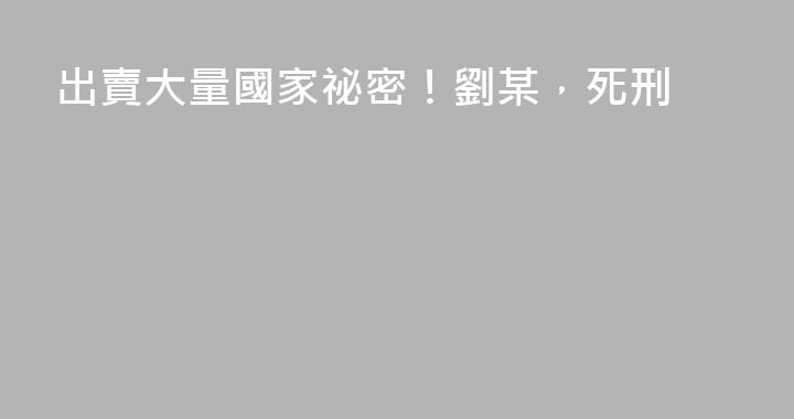 出賣大量國家祕密！劉某，死刑