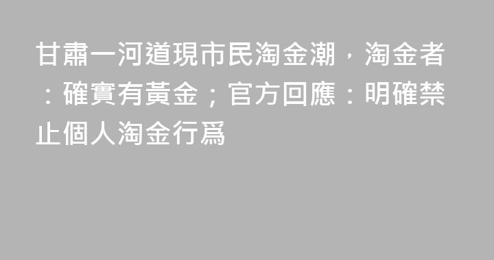 甘肅一河道現市民淘金潮,淘金者:確實有黃金;官方回應:明確禁止個人淘金行爲