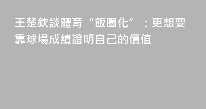 王楚欽談體育“飯圈化”：更想要靠球場成績證明自己的價值