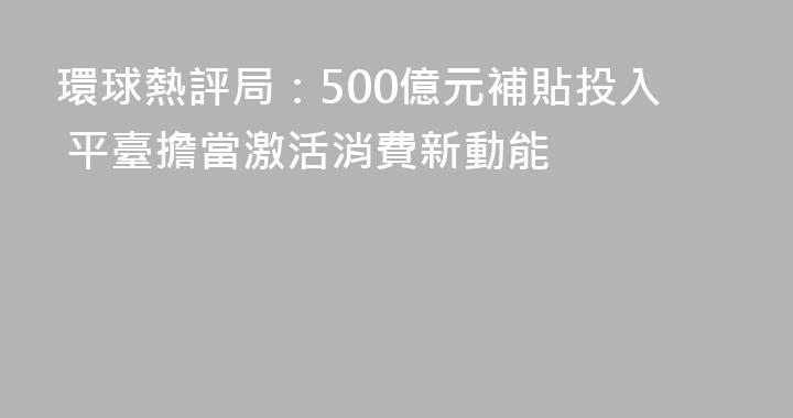 環球熱評局：500億元補貼投入 平臺擔當激活消費新動能