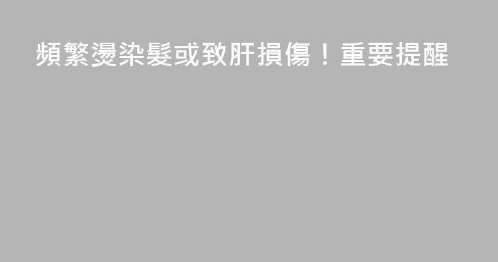 頻繁燙染髮或致肝損傷！重要提醒