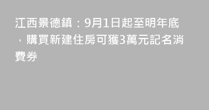 江西景德鎮：9月1日起至明年底，購買新建住房可獲3萬元記名消費券
