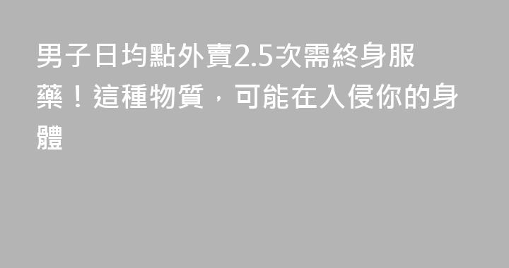男子日均點外賣2.5次需終身服藥！這種物質，可能在入侵你的身體