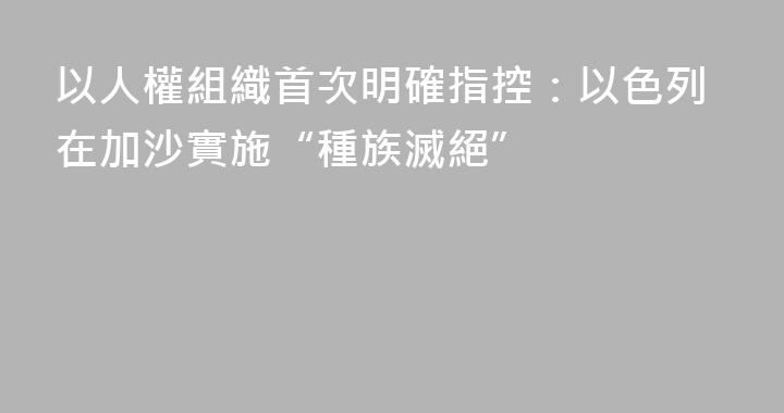 以人權組織首次明確指控：以色列在加沙實施“種族滅絕”