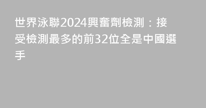 世界泳聯2024興奮劑檢測：接受檢測最多的前32位全是中國選手