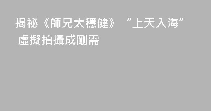 揭祕《師兄太穩健》“上天入海” 虛擬拍攝成剛需