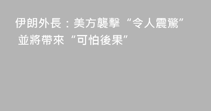 伊朗外長：美方襲擊“令人震驚” 並將帶來“可怕後果”