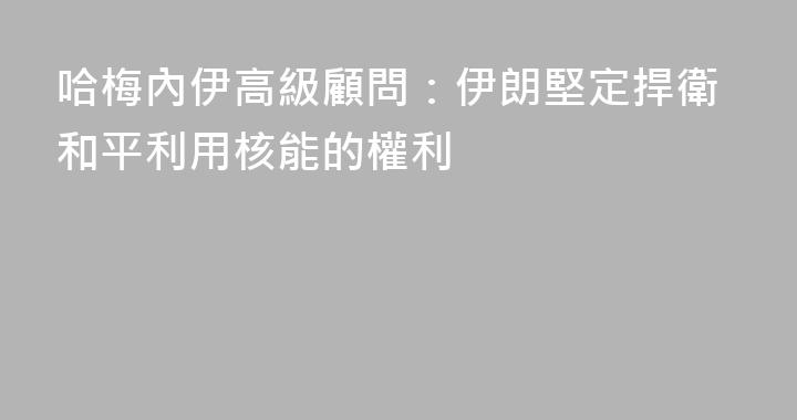 哈梅內伊高級顧問：伊朗堅定捍衛和平利用核能的權利