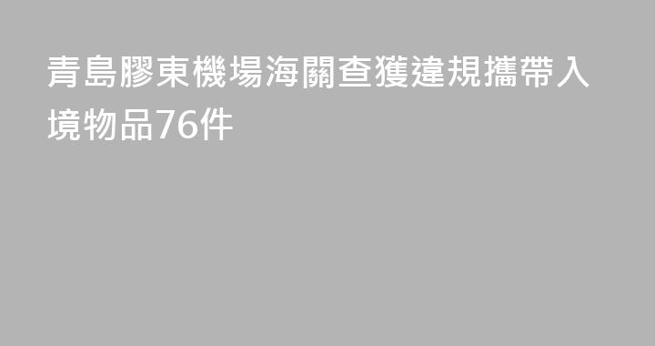 青島膠東機場海關查獲違規攜帶入境物品76件
