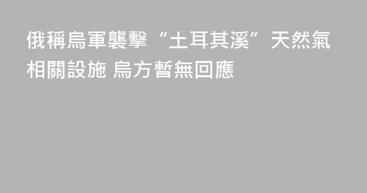 俄稱烏軍襲擊“土耳其溪”天然氣相關設施 烏方暫無回應