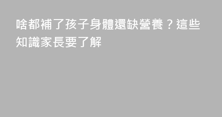 啥都補了孩子身體還缺營養？這些知識家長要了解