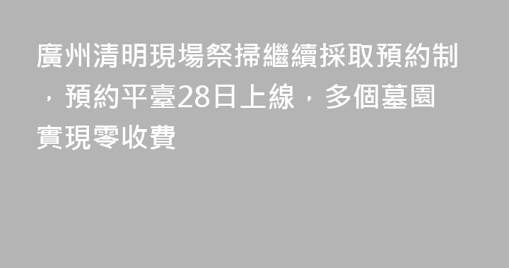 廣州清明現場祭掃繼續採取預約制，預約平臺28日上線，多個墓園實現零收費