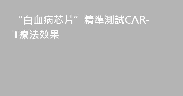 “白血病芯片”精準測試CAR-T療法效果