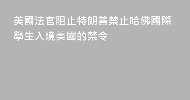 美國法官阻止特朗普禁止哈佛國際學生入境美國的禁令