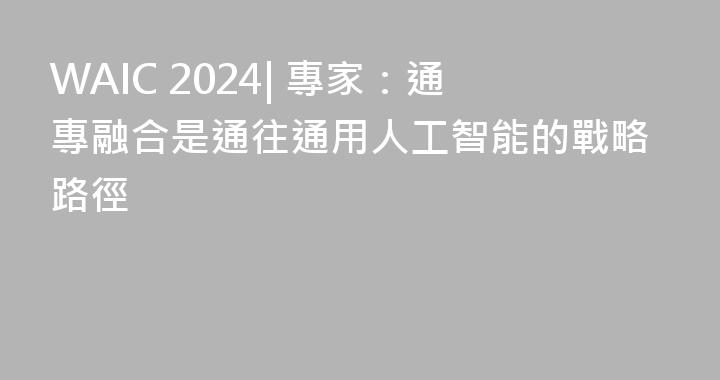 WAIC 2024| 專家：通專融合是通往通用人工智能的戰略路徑