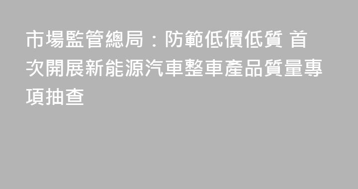 市場監管總局：防範低價低質 首次開展新能源汽車整車產品質量專項抽查