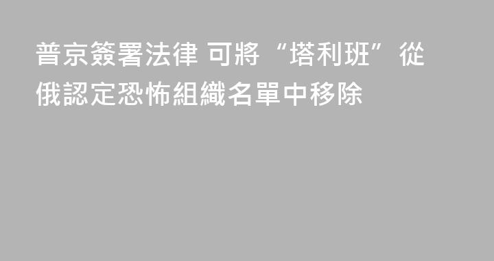 普京簽署法律 可將“塔利班”從俄認定恐怖組織名單中移除