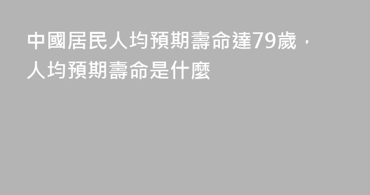 中國居民人均預期壽命達79歲，人均預期壽命是什麼