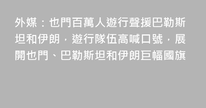 外媒：也門百萬人遊行聲援巴勒斯坦和伊朗，遊行隊伍高喊口號，展開也門、巴勒斯坦和伊朗巨幅國旗