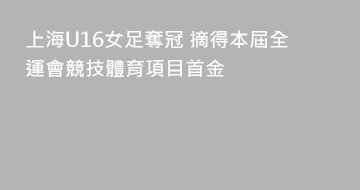 上海U16女足奪冠 摘得本屆全運會競技體育項目首金