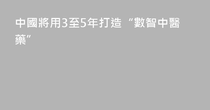 中國將用3至5年打造“數智中醫藥”