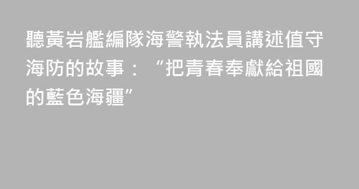 聽黃岩艦編隊海警執法員講述值守海防的故事：“把青春奉獻給祖國的藍色海疆”