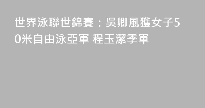 世界泳聯世錦賽：吳卿風獲女子50米自由泳亞軍 程玉潔季軍